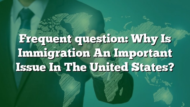 Frequent question: Why Is Immigration An Important Issue In The United States?